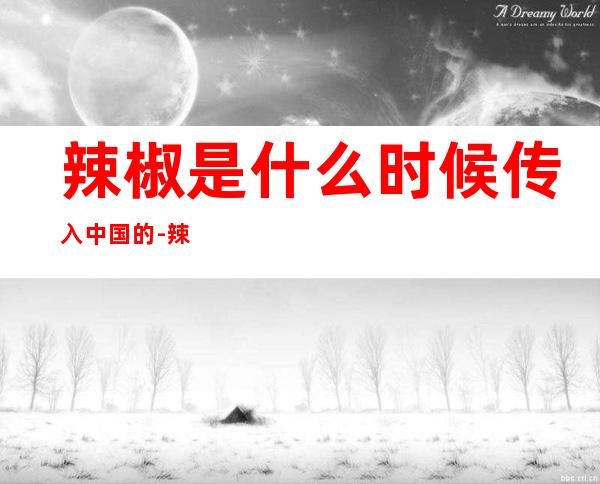 辣椒是什么时候传入中国的-辣椒是什么时候传入中国的呢?