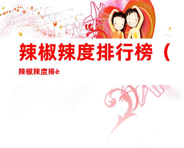 辣椒辣度排行榜(辣椒辣度排行榜 最不辣)