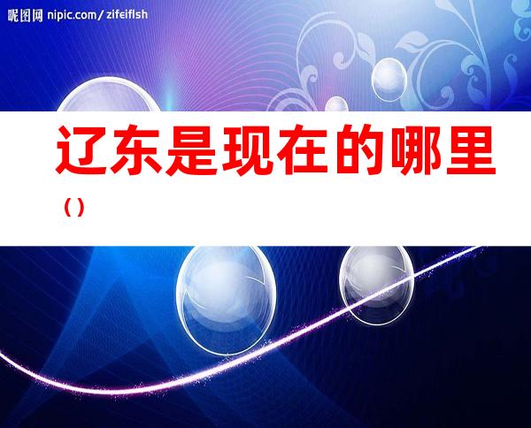 辽东是现在的哪里()