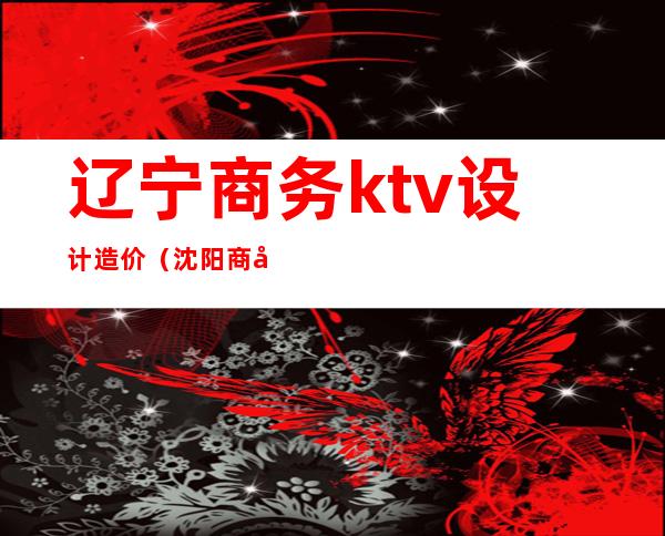辽宁商务ktv设计造价(沈阳商务ktv出台费用)