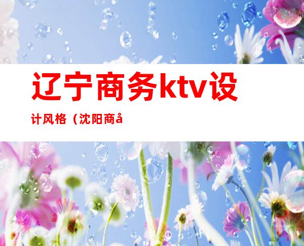辽宁商务ktv设计风格(沈阳商务ktv荤台)