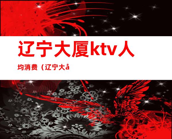 辽宁大厦ktv人均消费(辽宁大厦里面的ktv叫什么)