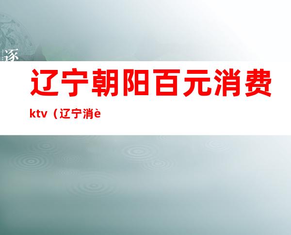 辽宁朝阳百元消费ktv(辽宁消费怎么样)
