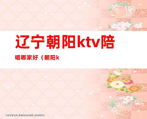 辽宁朝阳ktv陪唱哪家好(朝阳ktv陪唱价位)