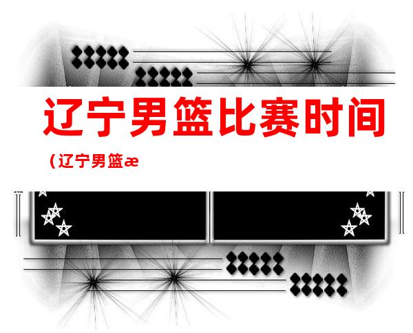 辽宁男篮比赛时间(辽宁男篮接下来比赛时间)