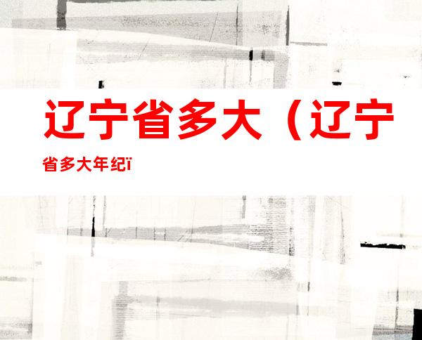辽宁省多大(辽宁省多大年纪)