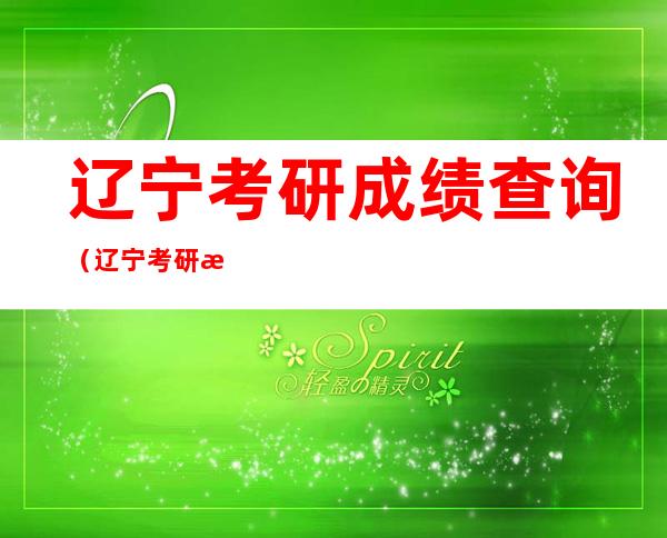 辽宁考研成绩查询(辽宁考研成绩查询时间2021)