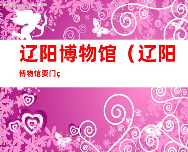 辽阳博物馆（辽阳博物馆要门票吗）