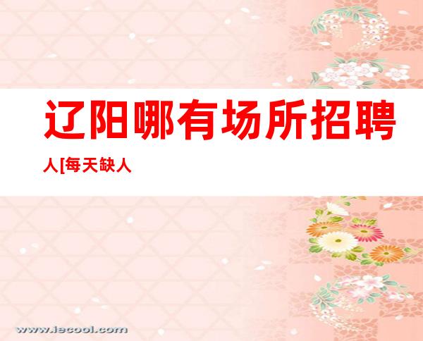 辽阳哪有场所招聘人[每天缺人稳定上班亲带]天天满房
