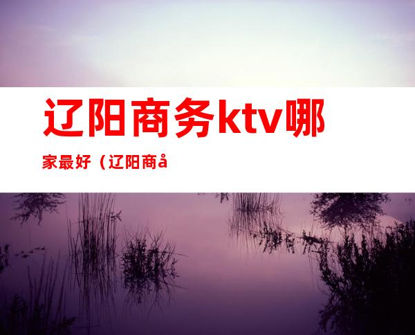 辽阳商务ktv哪家最好（辽阳商务ktv哪家最好）