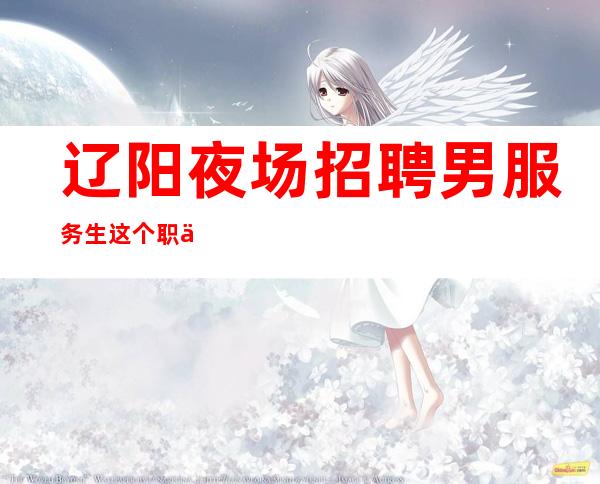 辽阳夜场招聘男服务生=这个职位有哪些吸引人的地方