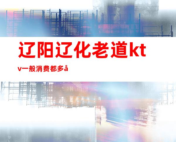 辽阳辽化老道ktv一般消费都多少(辽阳ktv哪家好)