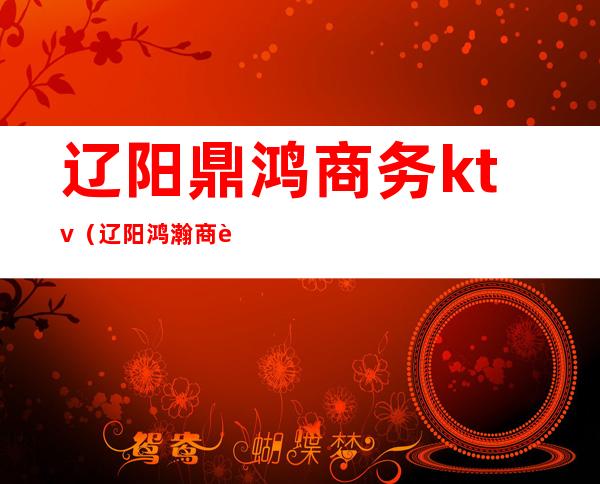 辽阳鼎鸿商务ktv(辽阳鸿瀚商贸有限公司)