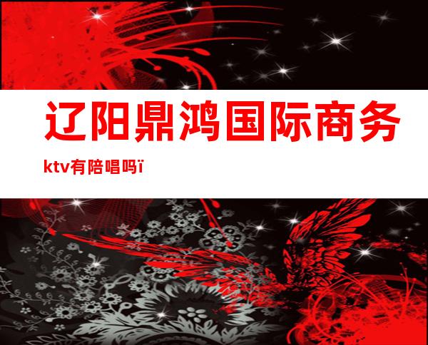 辽阳鼎鸿国际商务ktv有陪唱吗(辽阳商务ktv有哪家)