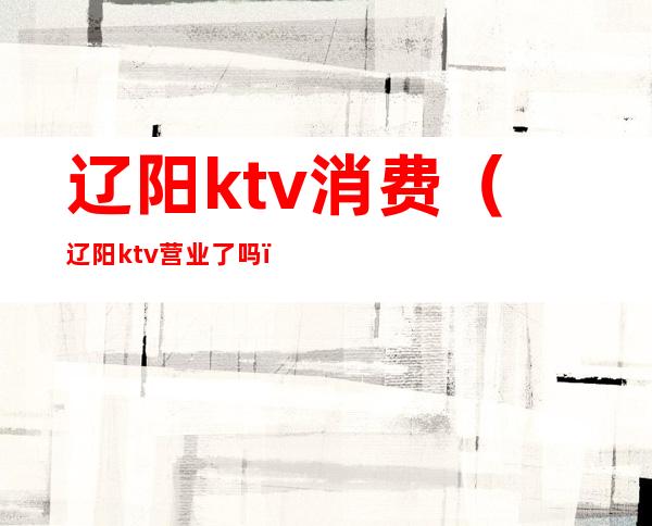辽阳ktv消费(辽阳ktv营业了吗)