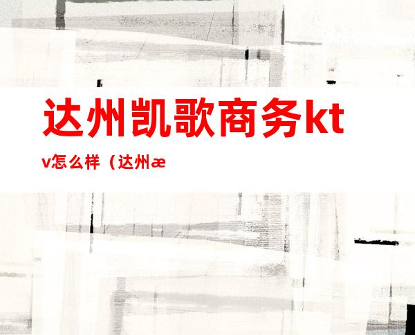 达州凯歌商务ktv怎么样(达州最好的ktv)