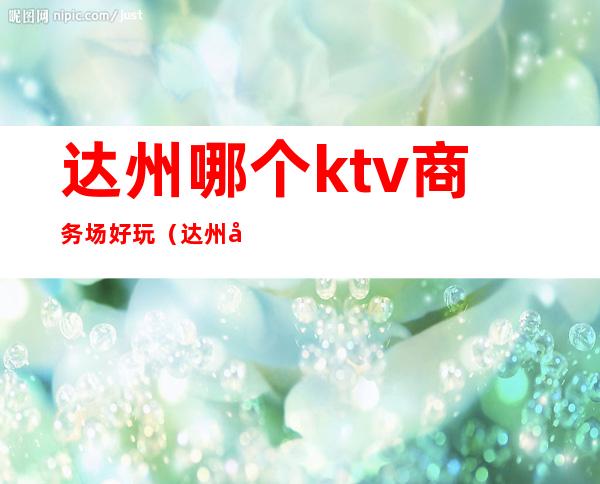 达州哪个ktv商务场好玩（达州哪个ktv商务场好玩一点）