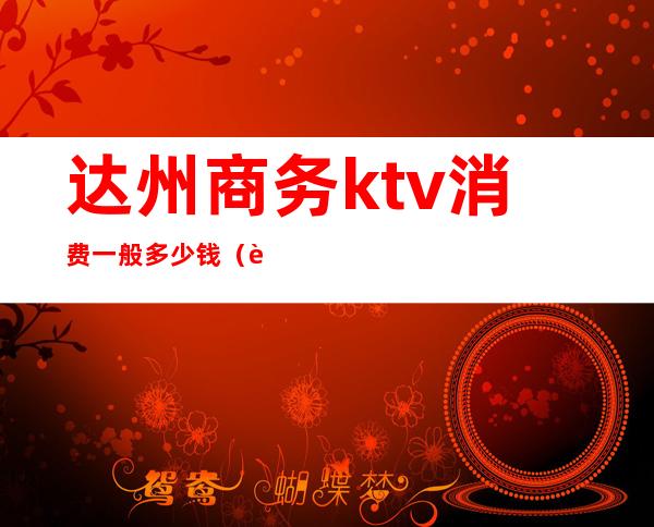 达州商务ktv消费一般多少钱(达州最好的ktv是哪几家)
