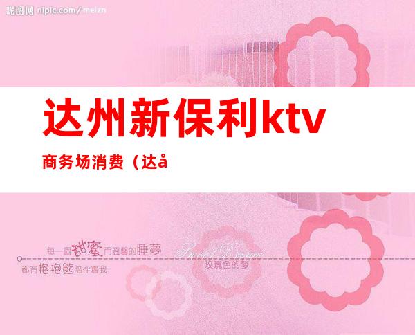 达州新保利ktv商务场消费(达州市新保利KTV)