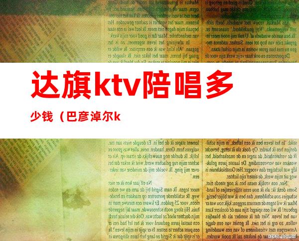达旗ktv陪唱多少钱(巴彦淖尔ktv哪里有陪唱的)