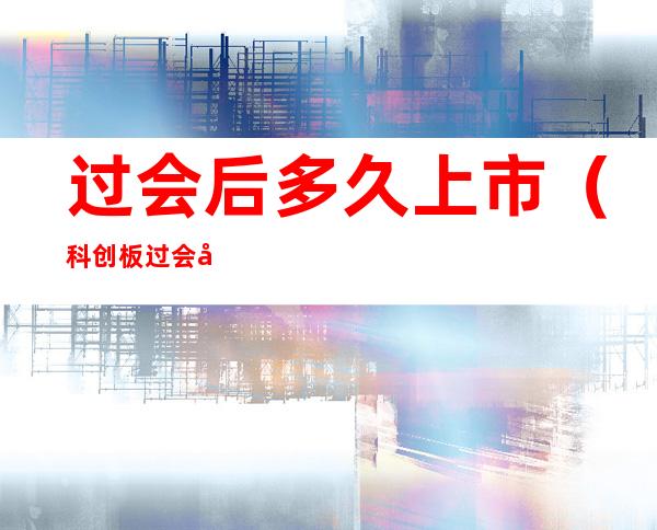 过会后多久上市（科创板过会后多久上市）