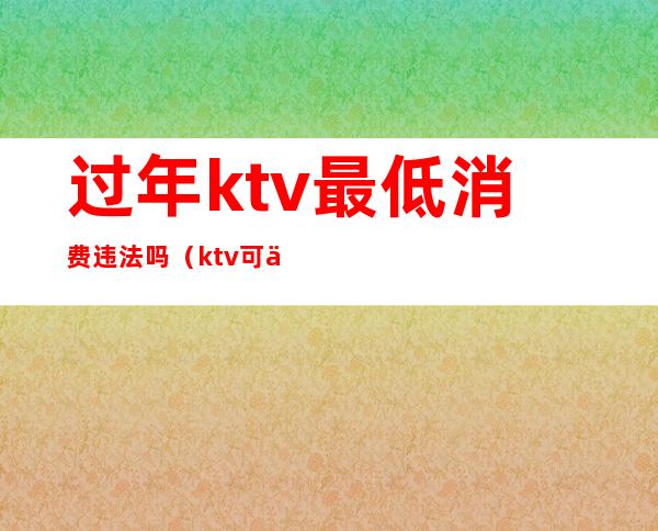 过年ktv最低消费违法吗(ktv可以有最低消费吗)