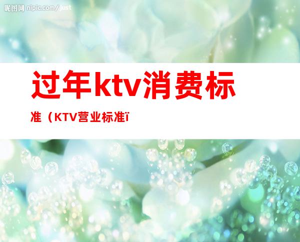 过年ktv消费标准（KTV营业标准）