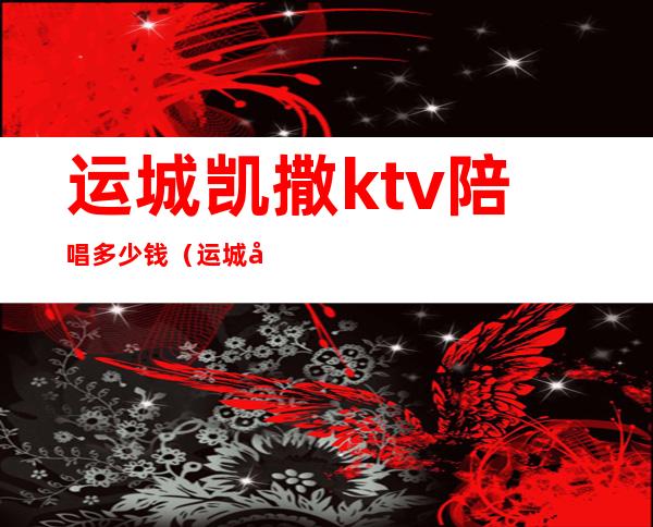 运城凯撒ktv陪唱多少钱(运城哪里有ktv)