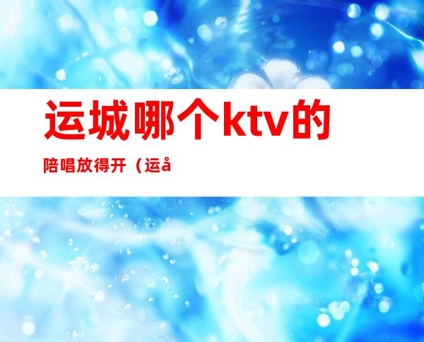 运城哪个ktv的陪唱放得开(运城哪个ktv有服务)