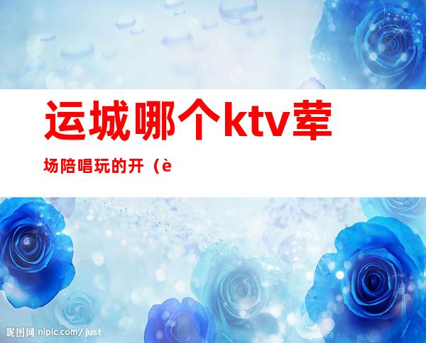 运城哪个ktv荤场陪唱玩的开(运城饭店包间带ktv)