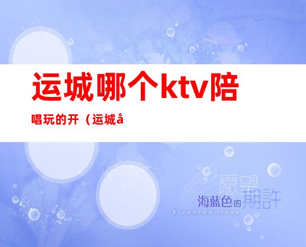 运城哪个ktv陪唱玩的开（运城好玩的ktv）