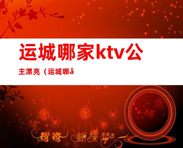 运城哪家ktv公主漂亮（运城哪家ktv公主漂亮点）