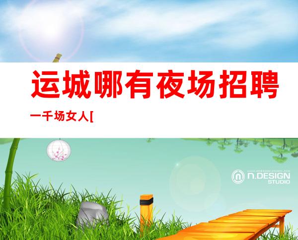 运城哪有夜场招聘一千场女人[只要努力就能强大]包住宿