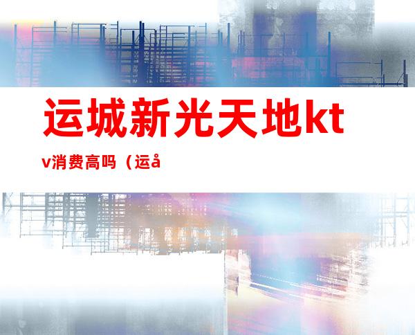 运城新光天地ktv消费高吗(运城ktv营业了吗)
