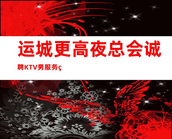 运城更高夜总会诚聘KTV男服务生2023男服务生招聘