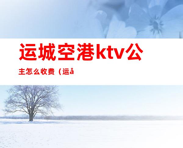 运城空港ktv公主怎么收费(运城陪酒的ktv)