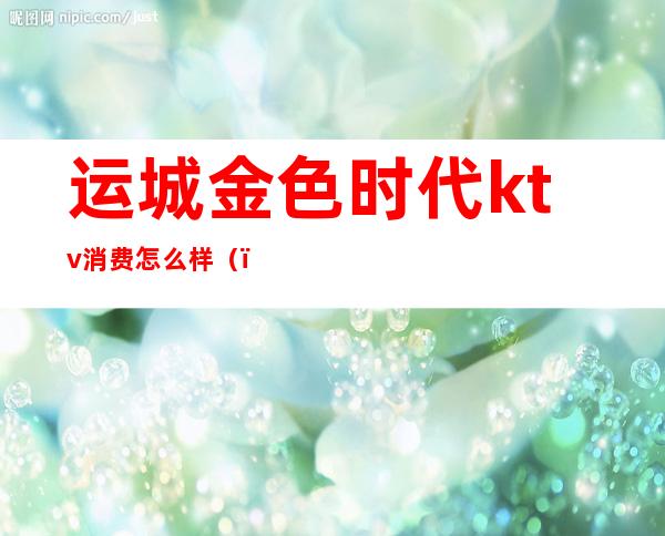 运城金色时代ktv消费怎么样()