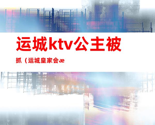 运城ktv公主被抓(运城皇家会所ktv)