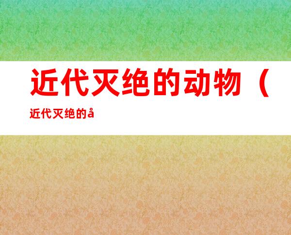 近代灭绝的动物（近代灭绝的动物及原因）