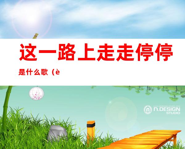 这一路上走走停停是什么歌(这一路上走走停停是什么歌 吴青峰)