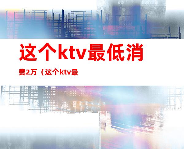 这个ktv最低消费2万(这个ktv最低消费2万多)