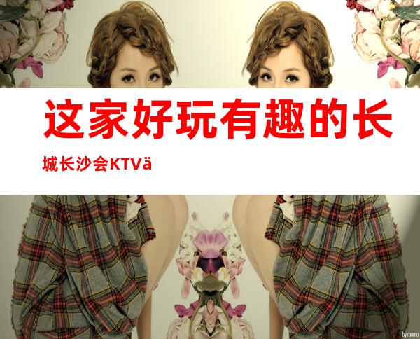 这家好玩有趣的长城长沙会KTV一直保持着良好的口碑