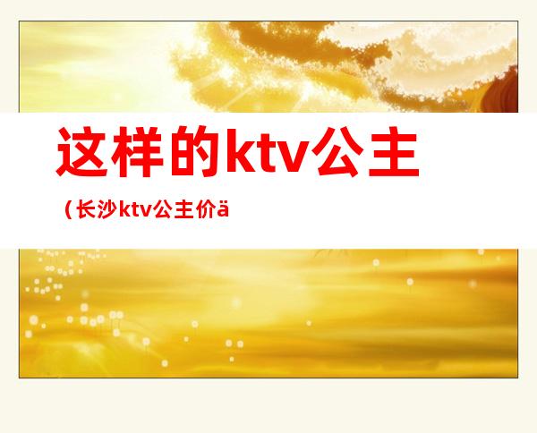 这样的ktv公主(长沙ktv公主价位)