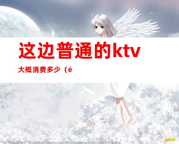 这边普通的ktv大概消费多少(附近的ktv消费多少)