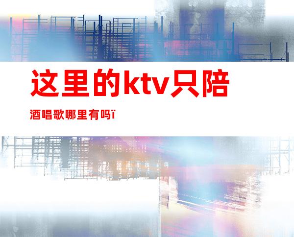 这里的ktv只陪酒唱歌哪里有吗(附近有陪酒的KTV吗?)