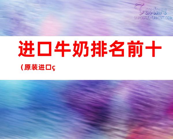 进口牛奶排名前十(原装进口牛奶排行榜10强)
