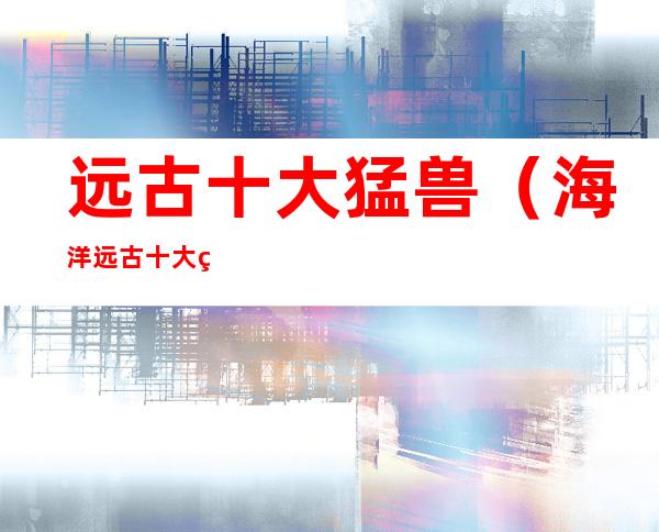 远古十大猛兽(海洋远古十大猛兽)
