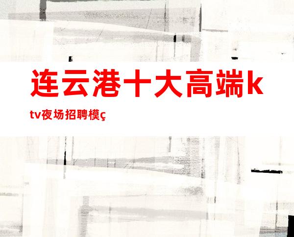 连云港十大高端ktv夜场招聘模特-无业绩要求