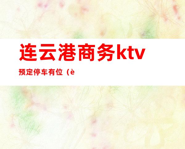 连云港商务ktv预定停车有位(连云港有好玩的商务ktv吗)