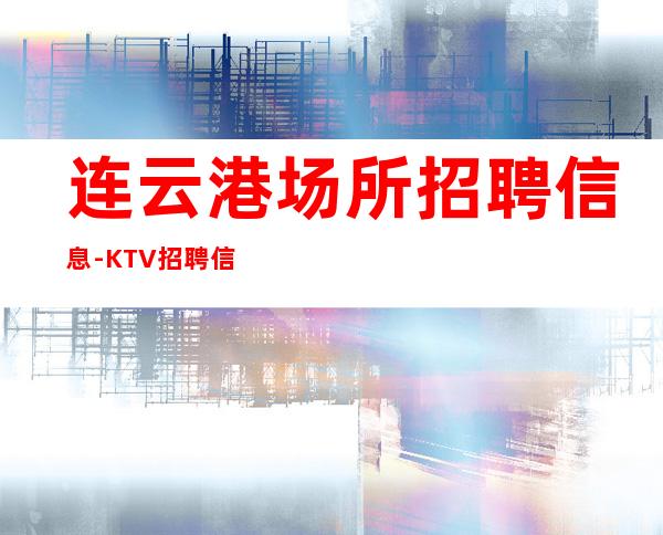 连云港场所招聘信息-KTV招聘信息（人员紧缺）